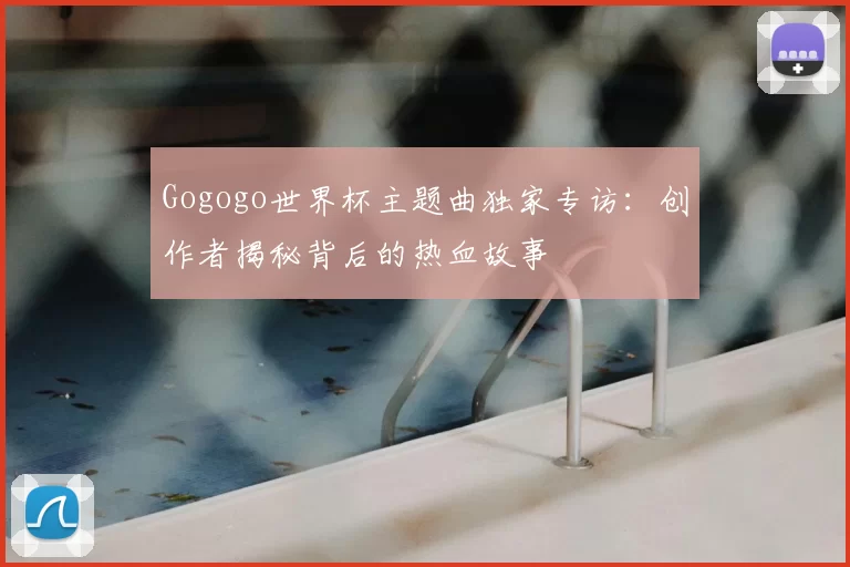 Gogogo世界杯主题曲独家专访：创作者揭秘背后的热血故事