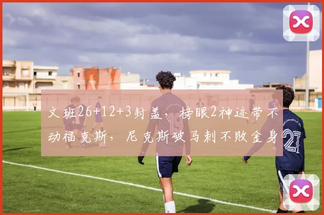 文班26+12+3封盖，榜眼2神迹带不动福克斯，尼克斯破马刺不败金身