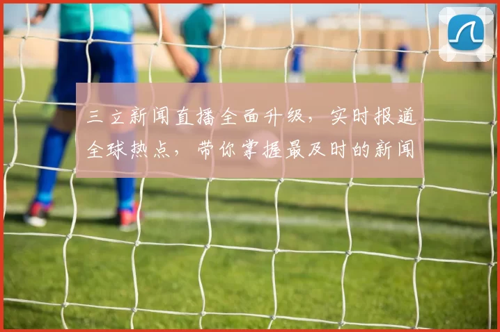 三立新闻直播全面升级，实时报道全球热点，带你掌握最及时的新闻动态