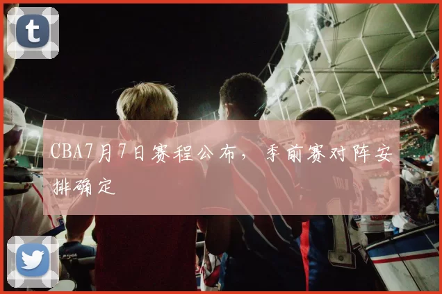 CBA7月7日赛程公布，季前赛对阵安排确定
