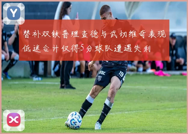 替补双铁普理查德与武切维奇表现低迷合计仅得5分球队遭遇失利