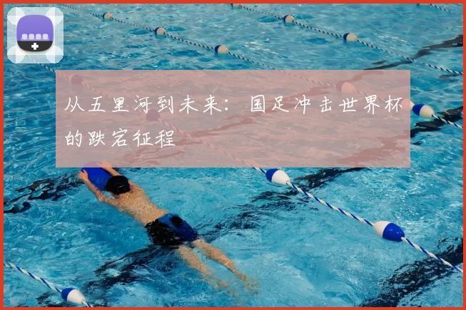 从五里河到未来：国足冲击世界杯的跌宕征程