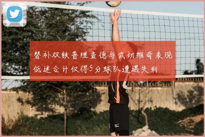 替补双铁普理查德与武切维奇表现低迷合计仅得5分球队遭遇失利