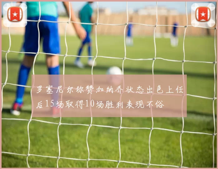 罗塞尼尔称赞加纳乔状态出色上任后15场取得10场胜利表现不俗