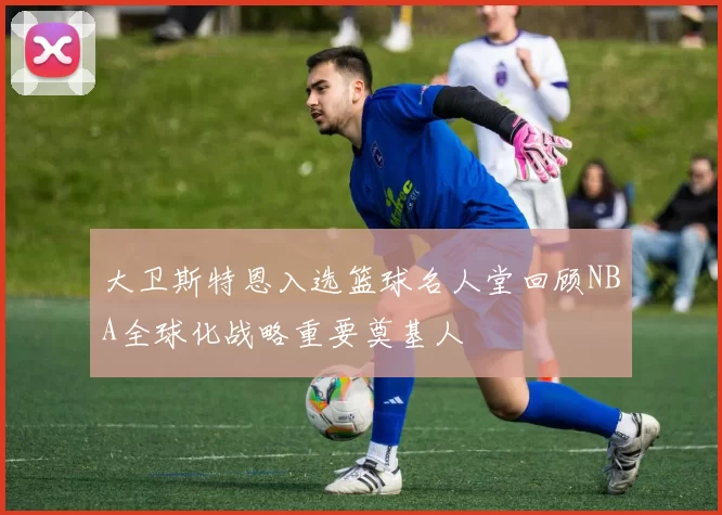 大卫斯特恩入选篮球名人堂回顾NBA全球化战略重要奠基人