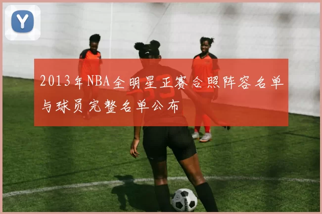 2013年NBA全明星正赛合照阵容名单与球员完整名单公布