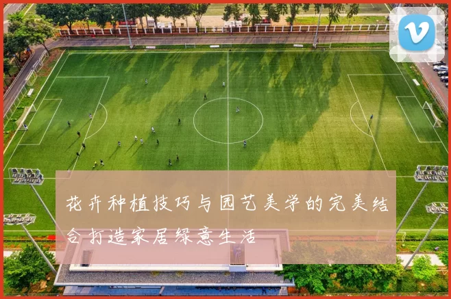 花卉种植技巧与园艺美学的完美结合打造家居绿意生活