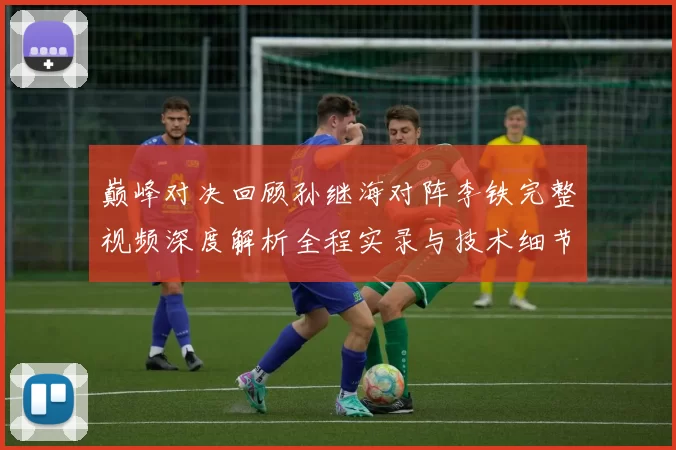 巅峰对决回顾孙继海对阵李铁完整视频深度解析全程实录与技术细节盘点