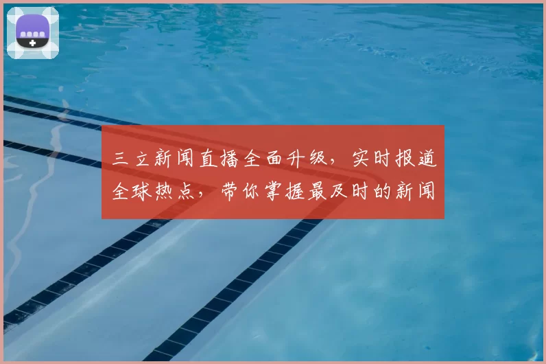 三立新闻直播全面升级，实时报道全球热点，带你掌握最及时的新闻动态