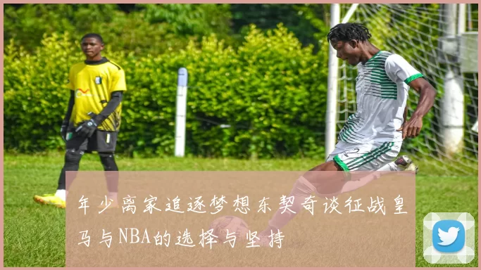 年少离家追逐梦想东契奇谈征战皇马与NBA的选择与坚持