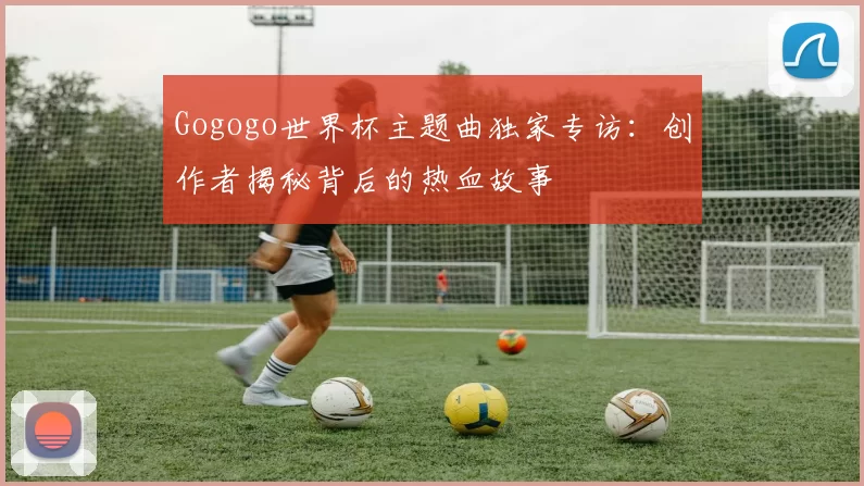 Gogogo世界杯主题曲独家专访：创作者揭秘背后的热血故事