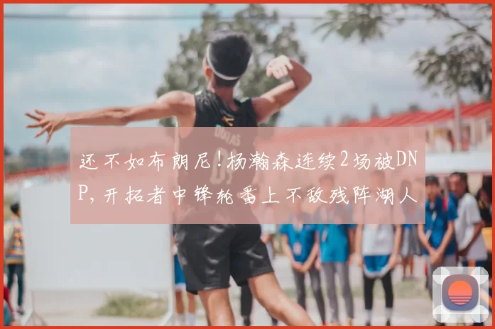 还不如布朗尼!杨瀚森连续2场被DNP,开拓者中锋轮番上不敌残阵湖人