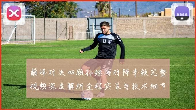 巅峰对决回顾孙继海对阵李铁完整视频深度解析全程实录与技术细节盘点