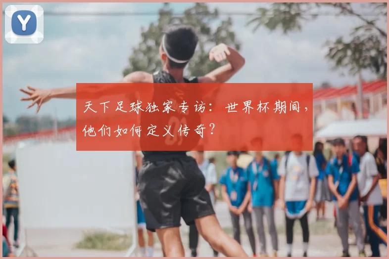 天下足球独家专访：世界杯期间，他们如何定义传奇？