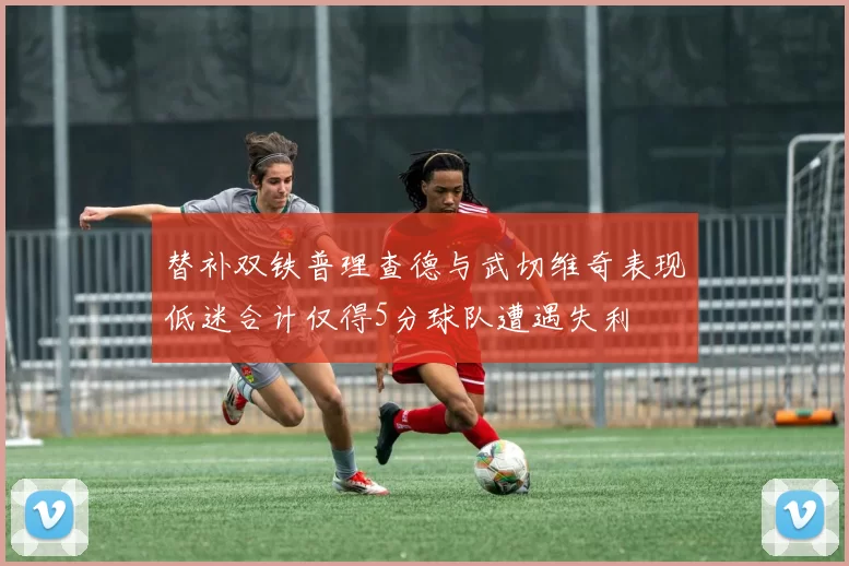 替补双铁普理查德与武切维奇表现低迷合计仅得5分球队遭遇失利