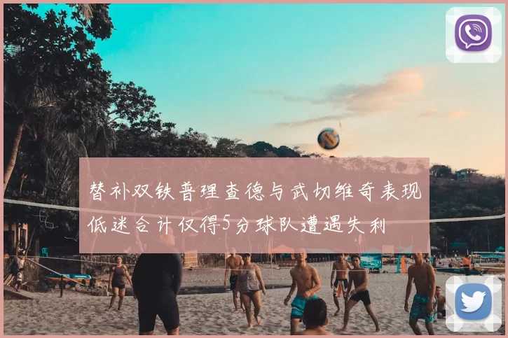 替补双铁普理查德与武切维奇表现低迷合计仅得5分球队遭遇失利