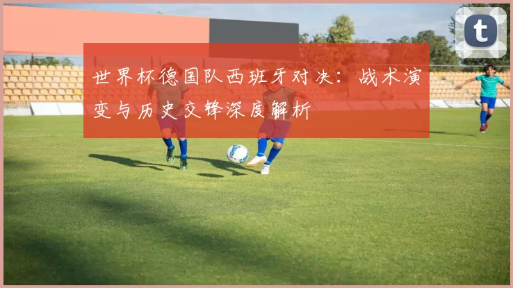 世界杯德国队西班牙对决：战术演变与历史交锋深度解析