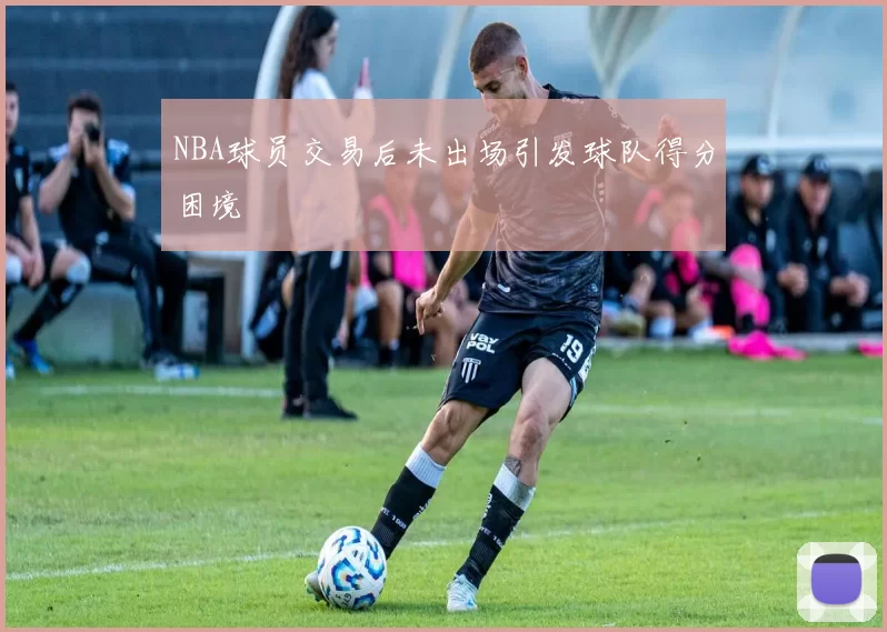 NBA球员交易后未出场引发球队得分困境