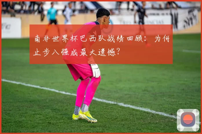 南非世界杯巴西队战绩回顾：为何止步八强成最大遗憾？
