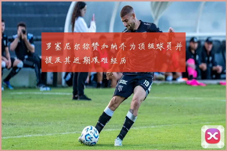 罗塞尼尔称赞加纳乔为顶级球员并提及其近期艰难经历