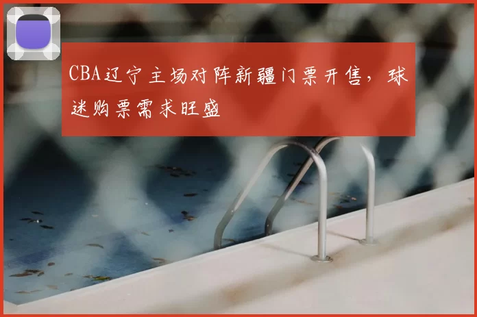 CBA辽宁主场对阵新疆门票开售，球迷购票需求旺盛