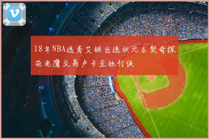 18年NBA选秀艾顿当选状元东契奇探花老鹰交易卢卡至独行侠