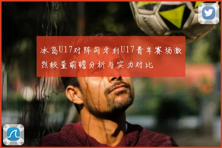 冰岛U17对阵匈牙利U17青年赛场激烈较量前瞻分析与实力对比
