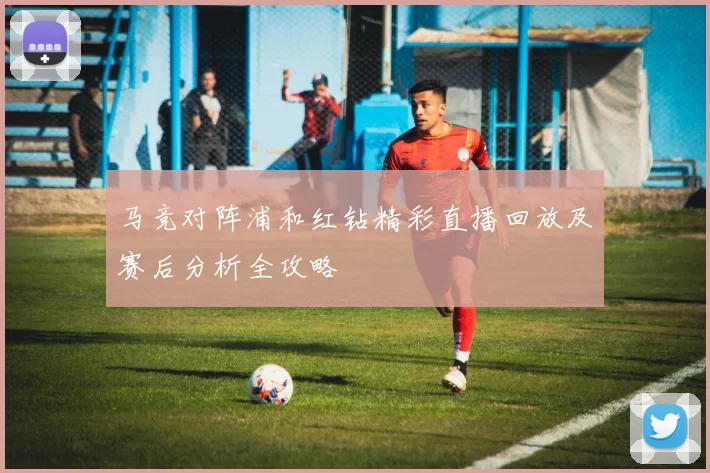 马竞对阵浦和红钻精彩直播回放及赛后分析全攻略