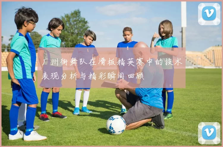 广州街舞队在滑板精英赛中的技术表现分析与精彩瞬间回顾