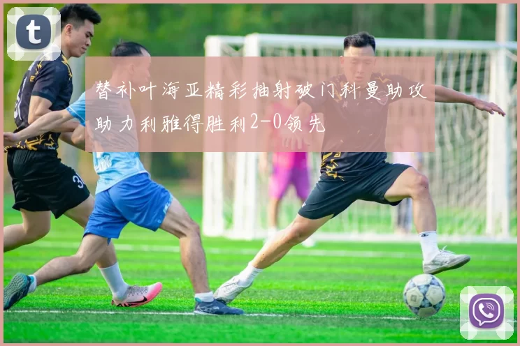 替补叶海亚精彩抽射破门科曼助攻助力利雅得胜利2-0领先