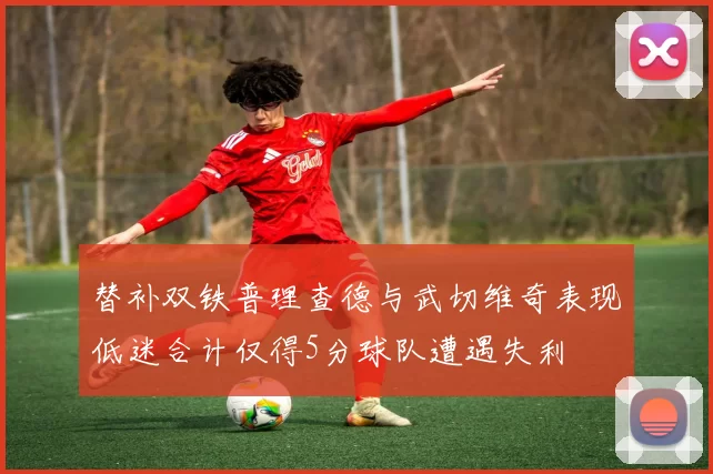 替补双铁普理查德与武切维奇表现低迷合计仅得5分球队遭遇失利
