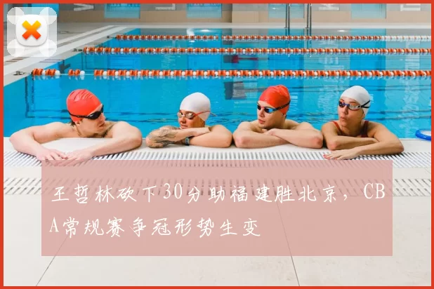 王哲林砍下30分助福建胜北京，CBA常规赛争冠形势生变