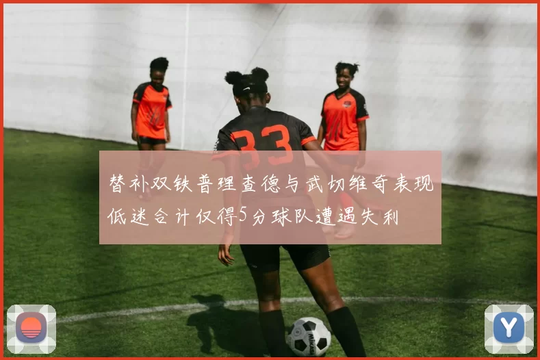 替补双铁普理查德与武切维奇表现低迷合计仅得5分球队遭遇失利