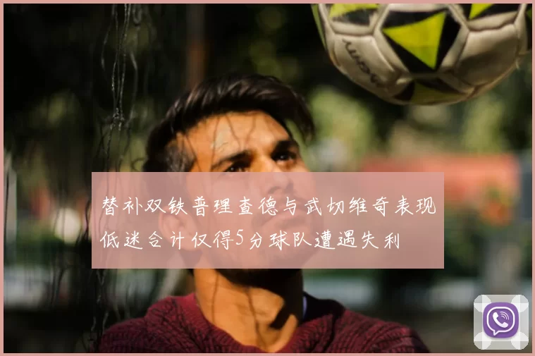 替补双铁普理查德与武切维奇表现低迷合计仅得5分球队遭遇失利