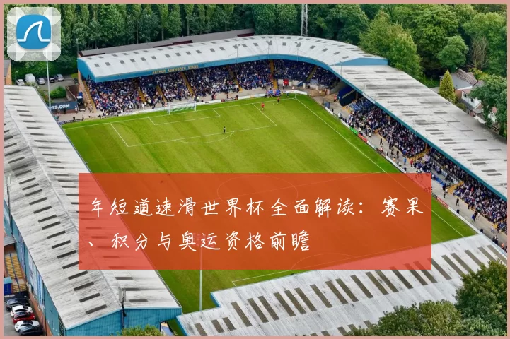 年短道速滑世界杯全面解读:赛果、积分与奥运资格前瞻
