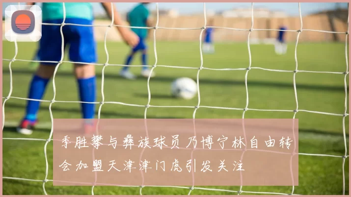 季胜攀与彝族球员乃博宁林自由转会加盟天津津门虎引发关注