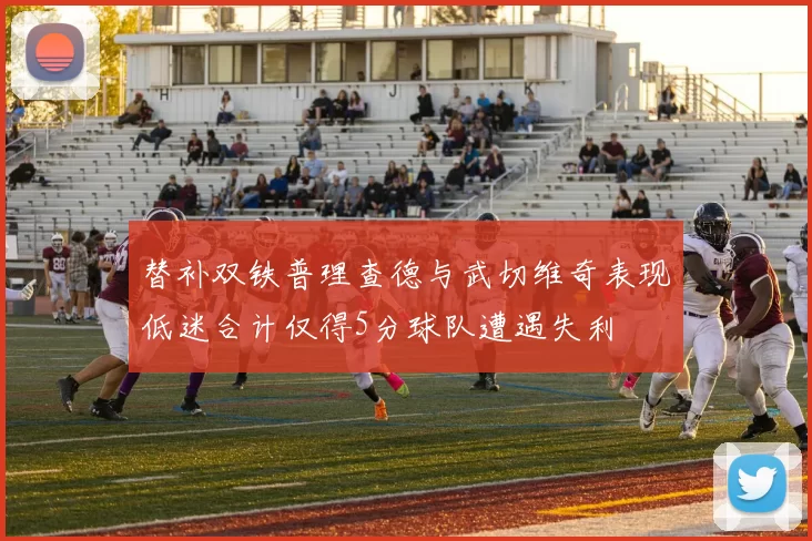替补双铁普理查德与武切维奇表现低迷合计仅得5分球队遭遇失利