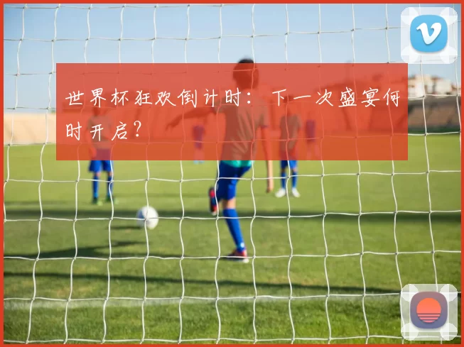 世界杯狂欢倒计时：下一次盛宴何时开启？