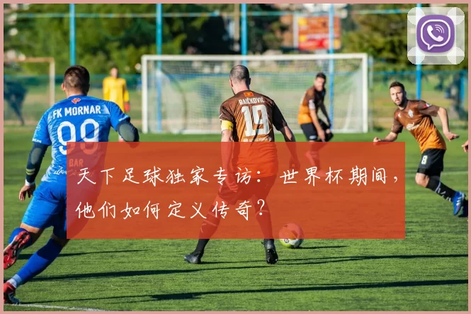 天下足球独家专访：世界杯期间，他们如何定义传奇？