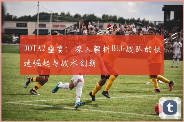 DOTA2盛宴：深入解析BLG战队的快速崛起与战术创新