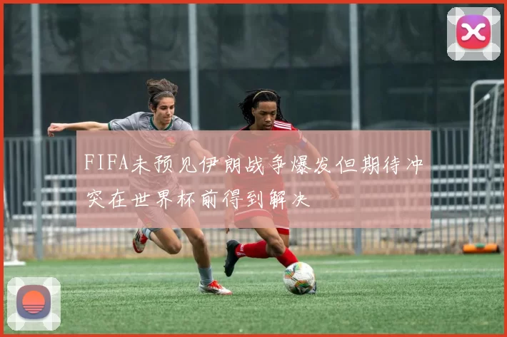 FIFA未预见伊朗战争爆发但期待冲突在世界杯前得到解决