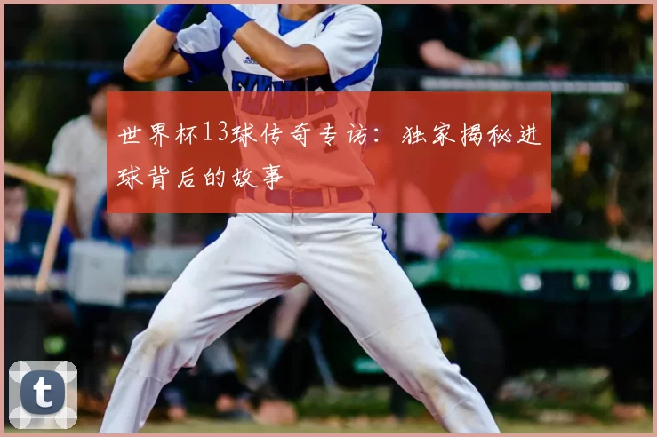 世界杯13球传奇专访：独家揭秘进球背后的故事