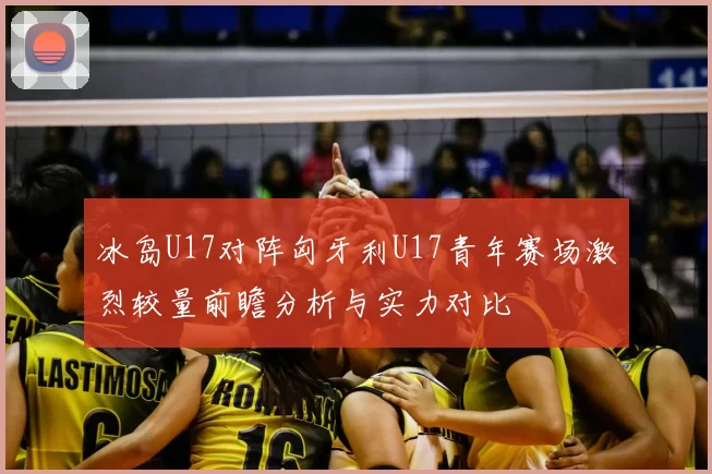 冰岛U17对阵匈牙利U17青年赛场激烈较量前瞻分析与实力对比