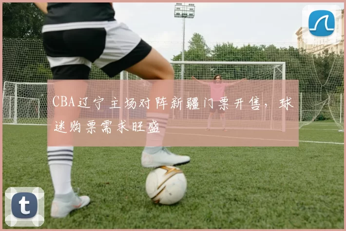 CBA辽宁主场对阵新疆门票开售,球迷购票需求旺盛