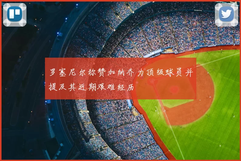 罗塞尼尔称赞加纳乔为顶级球员并提及其近期艰难经历