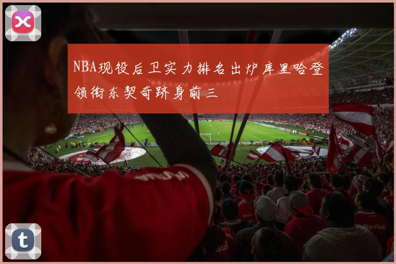 NBA现役后卫实力排名出炉库里哈登领衔东契奇跻身前三