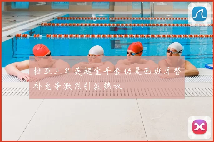 拉亚三年英超金手套仍是西班牙替补竞争激烈引发热议