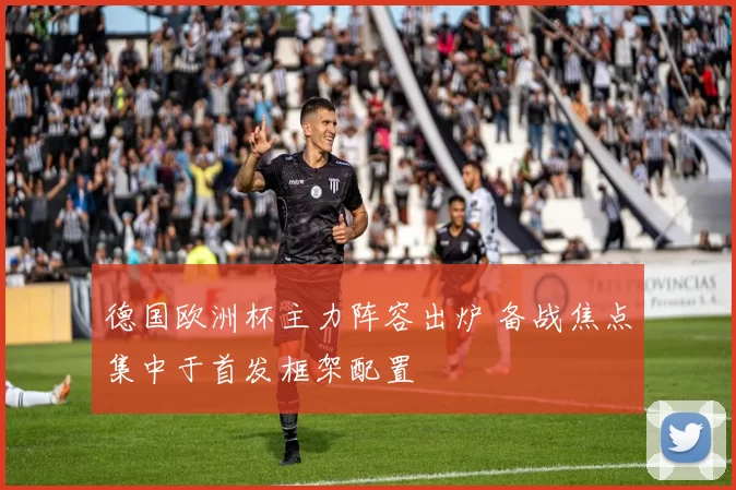 德国欧洲杯主力阵容出炉 备战焦点集中于首发框架配置