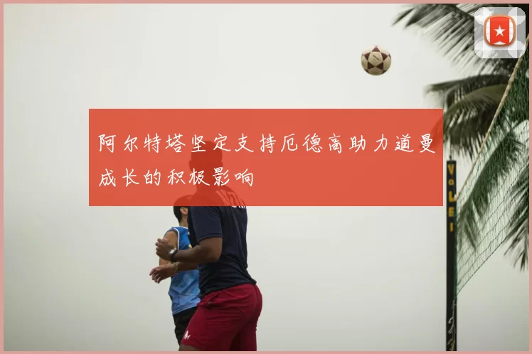 阿尔特塔坚定支持厄德高助力道曼成长的积极影响