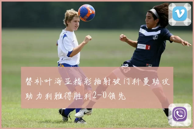 替补叶海亚精彩抽射破门科曼助攻助力利雅得胜利2-0领先